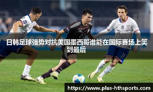 日韩足球强势对抗美国墨西哥谁能在国际赛场上笑到最后