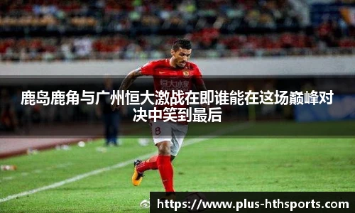 鹿岛鹿角与广州恒大激战在即谁能在这场巅峰对决中笑到最后